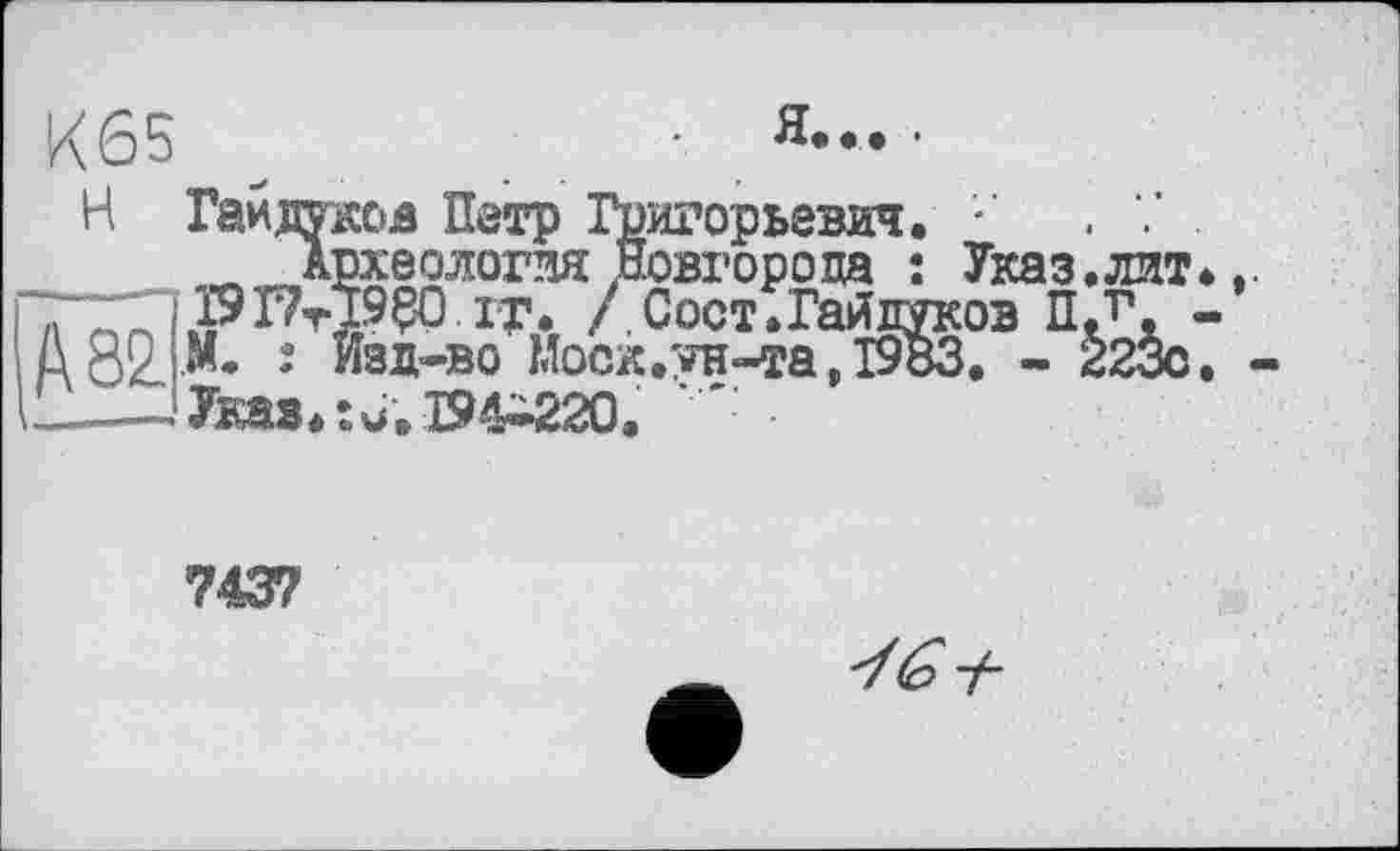 ﻿К65	•
Н Гайдуков Петр Григорьевич. . 7 .
Археология Новгорода : Указ.лит.,. ї9Г7тЇ9?0 it. /Сост.Гайдуков ПЛ. -А 82. И* 2 изд-во Моск.ун-та, 1983. - 223с. « —— Указ.: и. 194-220.
7437
У (о